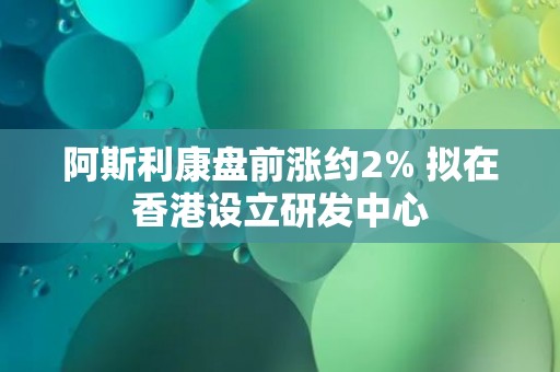 阿斯利康盘前涨约2% 拟在香港设立研发中心