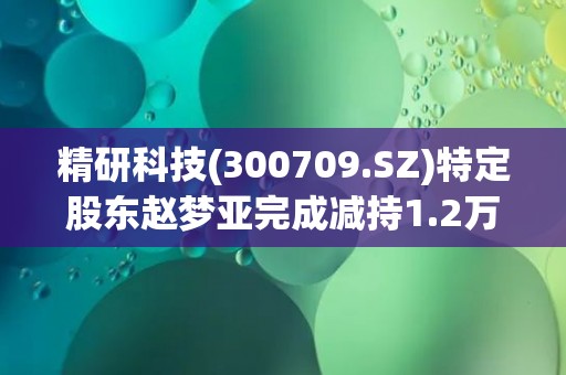 精研科技(300709.SZ)特定股东赵梦亚完成减持1.2万股