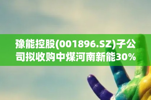豫能控股(001896.SZ)子公司拟收购中煤河南新能30%股权 打通煤炭“产运储配销用”全产业链