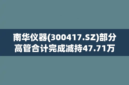 南华仪器(300417.SZ)部分高管合计完成减持47.71万股