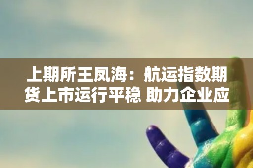上期所王凤海：航运指数期货上市运行平稳 助力企业应对航运价格波动风险
