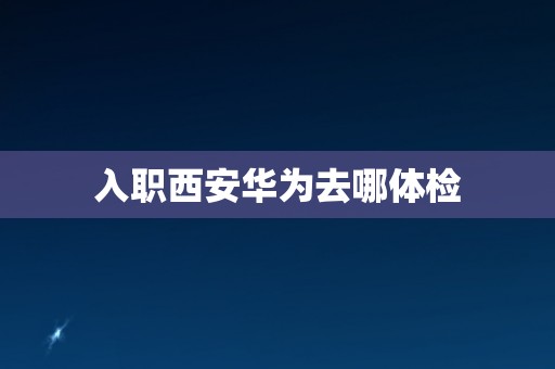 入职西安华为去哪体检