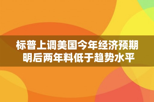 标普上调美国今年经济预期 明后两年料低于趋势水平