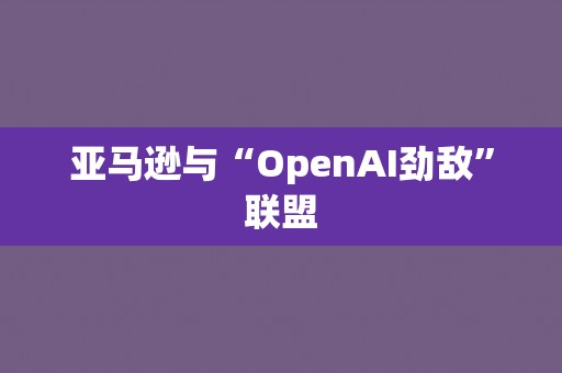 亚马逊与“OpenAI劲敌”联盟