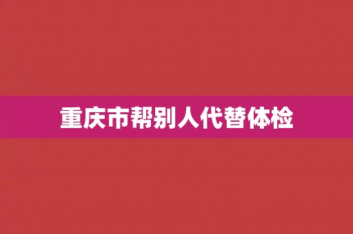 重庆市帮别人代替体检
