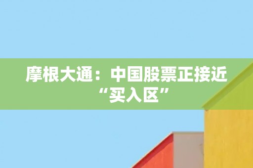 摩根大通：中国股票正接近“买入区”