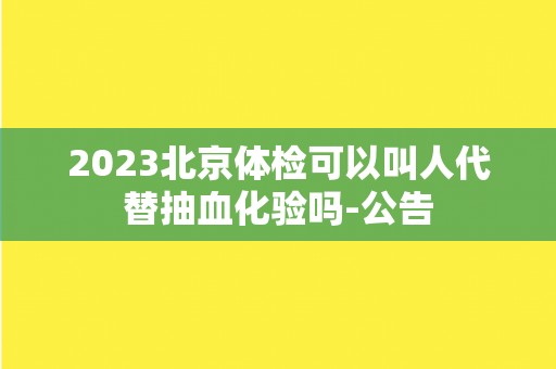 2023北京体检可以叫人代替抽血化验吗-公告 2023北京体检可以叫人代替抽血化验吗-公告