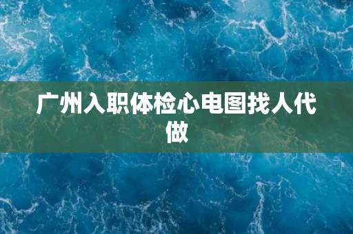 广州入职体检心电图找人代做