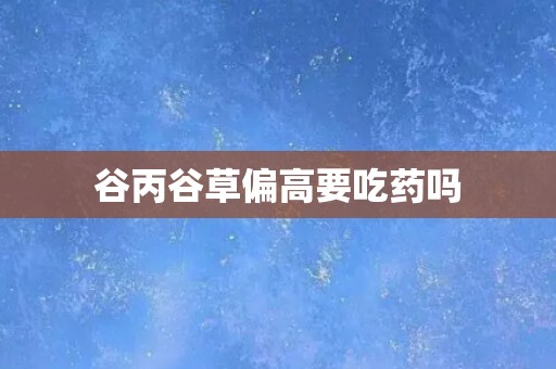 谷丙谷草偏高要吃药吗