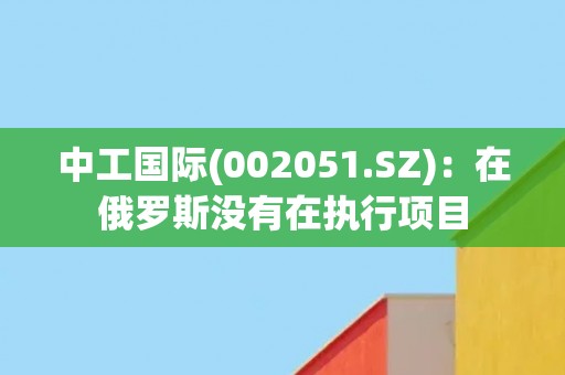 中工国际(002051.SZ)：在俄罗斯没有在执行项目