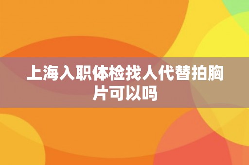 上海入职体检找人代替拍胸片可以吗