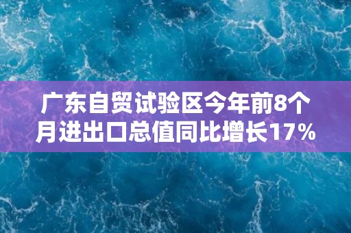 广东自贸试验区今年前8个月进出口总值同比增长17%