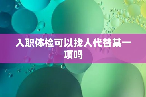 入职体检可以找人代替某一项吗 入职体检可以找人代替某一项吗