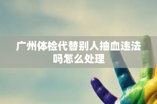 广州体检代替别人抽血违法吗怎么处理 广州体检代替别人抽血违法吗怎么处理