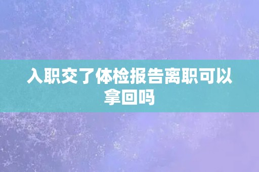 入职交了体检报告离职可以拿回吗 入职交了体检报告离职可以拿回吗