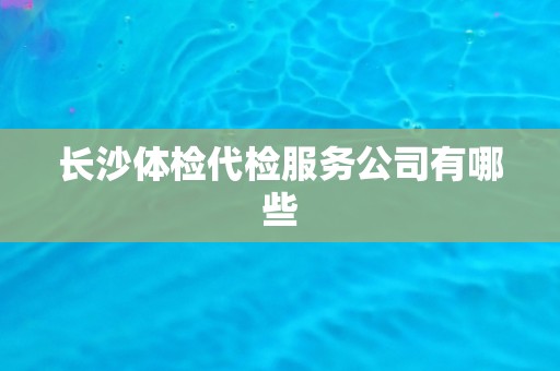 长沙体检代检服务公司有哪些