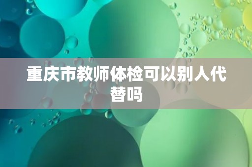 重庆市教师体检可以别人代替吗