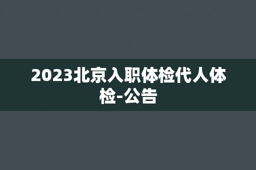 2023北京入职体检代人体检-公告 2023北京入职体检代人体检-公告