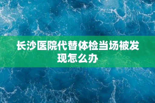 长沙医院代替体检当场被发现怎么办