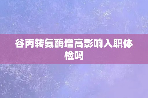 谷丙转氨酶增高影响入职体检吗