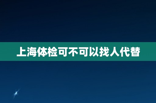 上海体检可不可以找人代替 上海体检可不可以找人代替