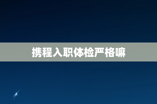 携程入职体检严格嘛
