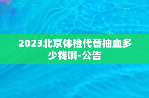 2023北京体检代替抽血多少钱啊-公告