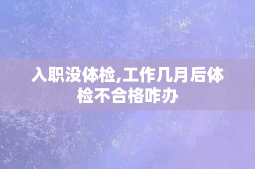 入职没体检,工作几月后体检不合格咋办