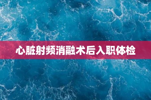 心脏射频消融术后入职体检 心脏射频消融术后入职体检