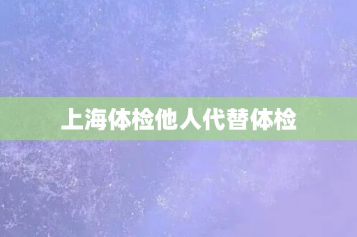 上海体检他人代替体检 上海体检他人代替体检