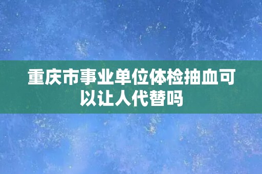 重庆市事业单位体检抽血可以让人代替吗