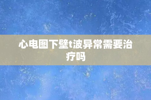 心电图下壁t波异常需要治疗吗 心电图下壁t波异常需要治疗吗