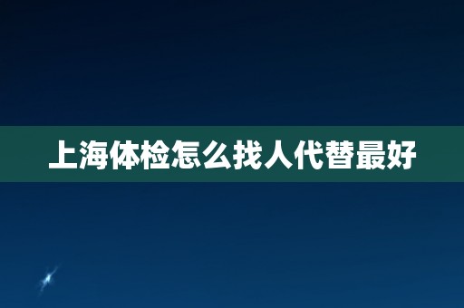 上海体检怎么找人代替最好 上海体检怎么找人代替最好