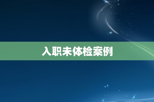 入职未体检案例 入职未体检案例
