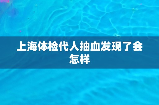 上海体检代人抽血发现了会怎样