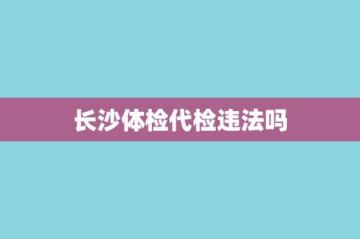 长沙体检代检违法吗 长沙体检代检违法吗