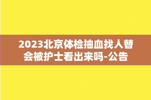 2023北京体检抽血找人替会被护士看出来吗-公告 2023北京体检抽血找人替会被护士看出来吗-公告