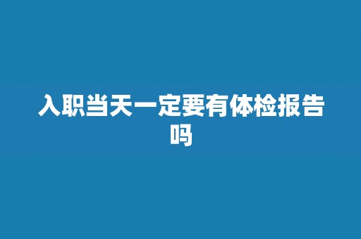 入职当天一定要有体检报告吗 入职当天一定要有体检报告吗