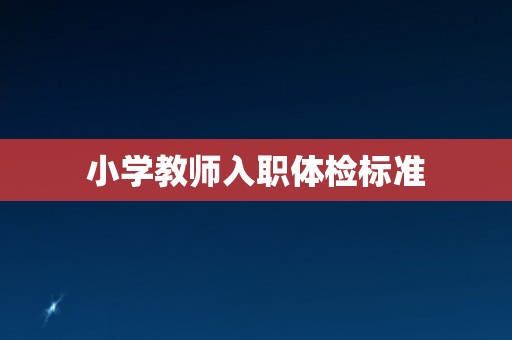 小学教师入职体检标准 小学教师入职体检标准