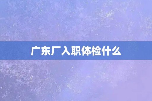 广东厂入职体检什么