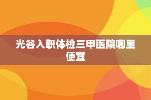 光谷入职体检三甲医院哪里便宜