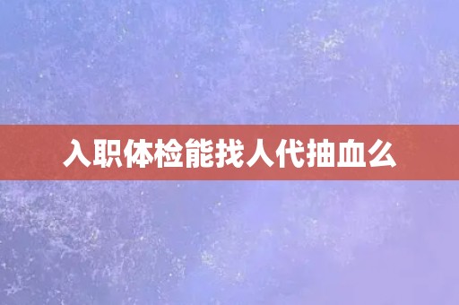 入职体检能找人代抽血么 入职体检能找人代抽血么