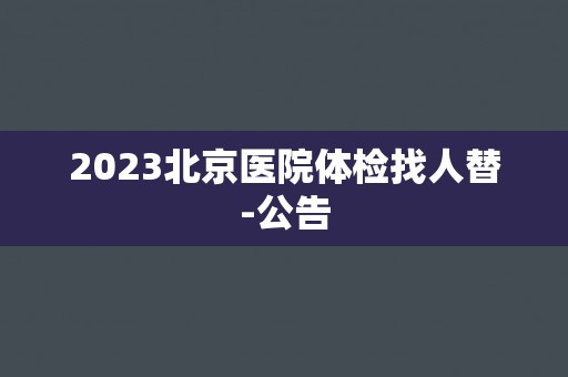 2023北京医院体检找人替-公告