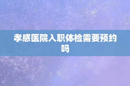 孝感医院入职体检需要预约吗