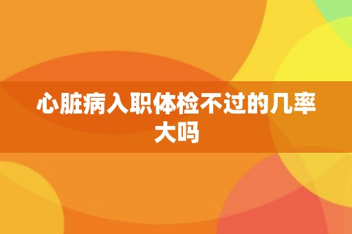 心脏病入职体检不过的几率大吗