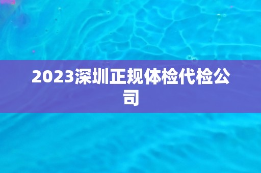 2023深圳正规体检代检公司 2023深圳正规体检代检公司