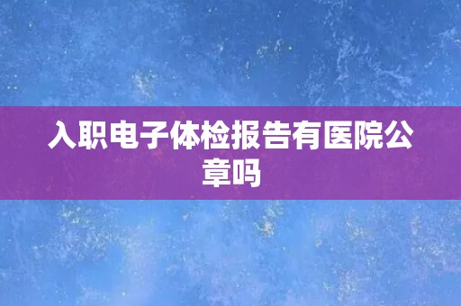 入职电子体检报告有医院公章吗 入职电子体检报告有医院公章吗