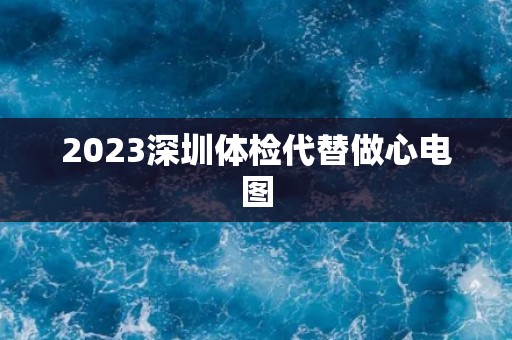 2023深圳体检代替做心电图