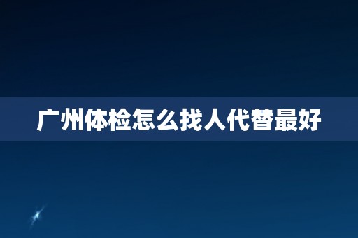 广州体检怎么找人代替最好