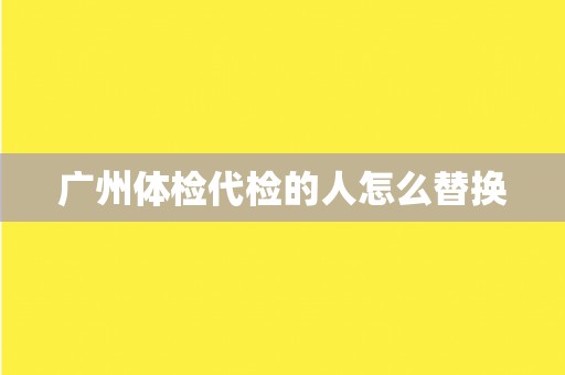 广州体检代检的人怎么替换 广州体检代检的人怎么替换